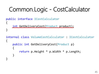 45
Common.Logic - CostCalculator
public interface ICostCalculator
{
int GetDeliveryCost(Product product);
}
internal class VolumeCostCalculator : ICostCalculator
{
public int GetDeliveryCost(Product p)
{
return p.Height * p.Width * p.Length;
}
}
 