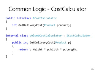 46
Common.Logic - CostCalculator
public interface ICostCalculator
{
int GetDeliveryCost(Product product);
}
internal class VolumeCostCalculator : ICostCalculator
{
public int GetDeliveryCost(Product p)
{
return p.Height * p.Width * p.Length;
}
}
 