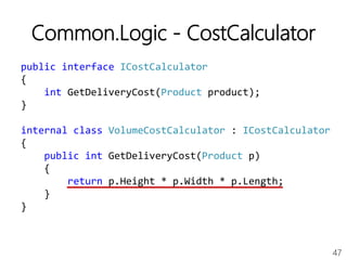 47
Common.Logic - CostCalculator
public interface ICostCalculator
{
int GetDeliveryCost(Product product);
}
internal class VolumeCostCalculator : ICostCalculator
{
public int GetDeliveryCost(Product p)
{
return p.Height * p.Width * p.Length;
}
}
 