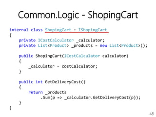 48
Common.Logic - ShopingCart
internal class ShopingCart : IShopingCart
{
private ICostCalculator _calculator;
private List<Product> _products = new List<Product>();
public ShopingCart(ICostCalculator calculator)
{
_calculator = costCalculator;
}
public int GetDeliveryCost()
{
return _products
.Sum(p => _calculator.GetDeliveryCost(p));
}
}
 