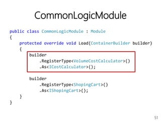 51
CommonLogicModule
public class CommonLogicModule : Module
{
protected override void Load(ContainerBuilder builder)
{
builder
.RegisterType<VolumeCostCalculator>()
.As<ICostCalculator>();
builder
.RegisterType<ShopingCart>()
.As<IShopingCart>();
}
}
 