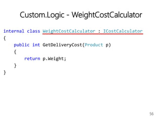 56
Custom.Logic - WeightCostCalculator
internal class WeightCostCalculator : ICostCalculator
{
public int GetDeliveryCost(Product p)
{
return p.Weight;
}
}
 