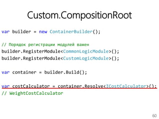 60
Custom.CompositionRoot
var builder = new ContainerBuilder();
// Порядок регистрации модулей важен
builder.RegisterModule<CommonLogicModule>();
builder.RegisterModule<CustomLogicModule>();
var container = builder.Build();
var costCalculator = container.Resolve<ICostCalculator>();
// WeightCostCalculator
 