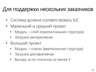 61
Для поддержки нескольких заказчиков
• Система должна соответствовать IoC
• Маленький и средний проект
• Модуль – слой (горизонтальная структура)
• Загрузка императивная
• Большой проект
• Модуль – плагин (вертикальная структура)
• Загрузка декларативная
• Выгода, если плагинов не менее 3
 
