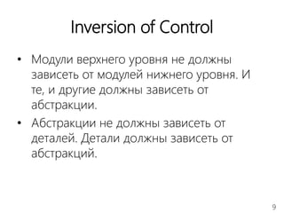 9
Inversion of Control
• Модули верхнего уровня не должны
зависеть от модулей нижнего уровня. И
те, и другие должны зависеть от
абстракции.
• Абстракции не должны зависеть от
деталей. Детали должны зависеть от
абстракций.
 