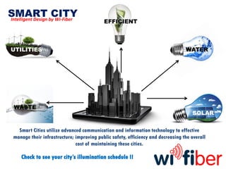 SMART CITYIntelligent Design by Wi-Fiber
Smart Cities utilize advanced communication and information technology to effective
manage their infrastructure; improving public safety, efficiency and decreasing the overall
cost of maintaining these cities.
UTILITIES
Check to see your city’s illumination schedule !!
SOLAR
WATER
WASTE
EFFICIENT
 