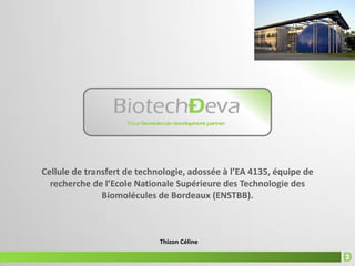 Ð
Thizon Céline
Cellule de transfert de technologie, adossée à l’EA 4135, équipe de
recherche de l’Ecole Nationale Supérieure des Technologie des
Biomolécules de Bordeaux (ENSTBB).
 