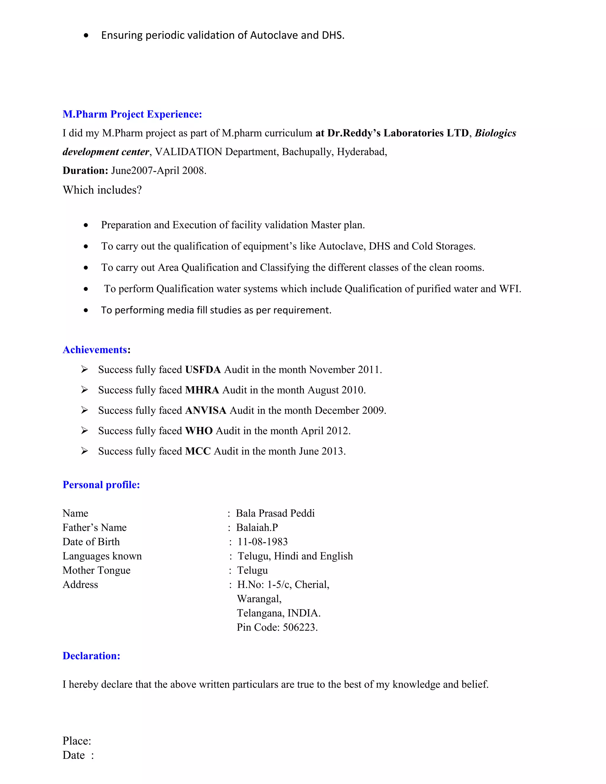 • Ensuring periodic validation of Autoclave and DHS.
M.Pharm Project Experience:
I did my M.Pharm project as part of M.pharm curriculum at Dr.Reddy’s Laboratories LTD, Biologics
development center, VALIDATION Department, Bachupally, Hyderabad,
Duration: June2007-April 2008.
Which includes?
• Preparation and Execution of facility validation Master plan.
• To carry out the qualification of equipment’s like Autoclave, DHS and Cold Storages.
• To carry out Area Qualification and Classifying the different classes of the clean rooms.
• To perform Qualification water systems which include Qualification of purified water and WFI.
• To performing media fill studies as per requirement.
Achievements:
 Success fully faced USFDA Audit in the month November 2011.
 Success fully faced MHRA Audit in the month August 2010.
 Success fully faced ANVISA Audit in the month December 2009.
 Success fully faced WHO Audit in the month April 2012.
 Success fully faced MCC Audit in the month June 2013.
Personal profile:
Name : Bala Prasad Peddi
Father’s Name : Balaiah.P
Date of Birth : 11-08-1983
Languages known : Telugu, Hindi and English
Mother Tongue : Telugu
Address : H.No: 1-5/c, Cherial,
Warangal,
Telangana, INDIA.
Pin Code: 506223.
Declaration:
I hereby declare that the above written particulars are true to the best of my knowledge and belief.
Place:
Date :
 