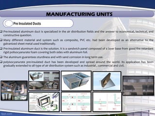 MANUFACTURING UNITS
Pre Insulated Ducts
 Pre-insulated aluminum duct is specialized in the air distribution fields and the answer to economical, technical, and
constructive question.
 Many different material and system such as composite, PVC etc. had been developed as an alternative to the
galvanized sheet metal used traditionally.
 Pre-insulated aluminum duct is the solution. it is a sandwich panel composed of a layer base from good fire retardant
rigid polisocyanurate foam covering both sides with aluminum foil.
 The aluminum guarantees sturdiness and with sand corrosion in long term use.
 polyisocyanurate pre-insulated duct has been developed and spread around the world. its application has been
gradually extended to all type of air distribution system such as industrial , commercial and civil.
 