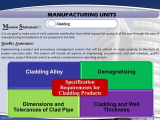 MANUFACTURING UNITS
Cladding
It is our goal to make sure of 100% customer satisfaction from initial request for quote, & all the way through the ease of
manufacturing & installation of our products in the field.
Mission Statement :
Quality Assurance:
Implementing a project and procedures management system that will be utilized on major projects, in the form of
project execution plan. This system will include all aspects of engineering, procurement, cost and schedule, quality
assurance, project financial control as well as a comprehensive reporting system.
Cladding Alloy Demagnetizing
Dimensions and
Tolerances of Clad Pipe
Cladding and Wall
Thickness
Specification
Requirements for
Cladding Products
 