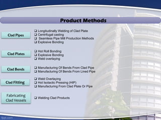 Clad Pipes
Clad Plates
Clad Bends
Clad Fitting
Fabricating
Clad Vessels
 Longitudinally Welding of Clad Plate
 Centrifugal casting
 Seamless Pipe Mill Production Methods
 Explosive Bonding
Product Methods
 Hot Roll Bonding
 Explosive Bonding
 Weld overlaying
 Manufacturing Of Bends From Clad Pipe
 Manufacturing Of Bends From Lined Pipe
 Weld Overlaying
 Hot Isotactic Pressing (HIP)
 Manufacturing From Clad Plate Or Pipe
 Welding Clad Products
 