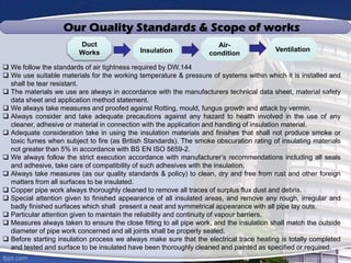  We follow the standards of air tightness required by DW.144
 We use suitable materials for the working temperature & pressure of systems within which it is installed and
shall be tear resistant.
 The materials we use are always in accordance with the manufacturers technical data sheet, material safety
data sheet and application method statement.
 We always take measures and proofed against Rotting, mould, fungus growth and attack by vermin.
 Always consider and take adequate precautions against any hazard to health involved in the use of any
cleaner, adhesive or material in connection with the application and handling of insulation material.
 Adequate consideration take in using the insulation materials and finishes that shall not produce smoke or
toxic fumes when subject to fire (as British Standards). The smoke obscuration rating of insulating materials
not greater than 5% in accordance with BS EN ISO 5659-2.
 We always follow the strict execution accordance with manufacturer’s recommendations including all seals
and adhesive, take care of compatibility of such adhesives with the insulation.
 Always take measures (as our quality standards & policy) to clean, dry and free from rust and other foreign
matters from all surfaces to be insulated.
 Copper pipe work always thoroughly cleaned to remove all traces of surplus flux dust and debris.
 Special attention given to finished appearance of all insulated areas, and remove any rough, irregular and
badly finished surfaces which shall present a neat and symmetrical appearance with all pipe lay outs.
 Particular attention given to maintain the reliability and continuity of vapour barriers.
 Measures always taken to ensure the close fitting to all pipe work, and the insulation shall match the outside
diameter of pipe work concerned and all joints shall be properly sealed.
 Before starting insulation process we always make sure that the electrical trace heating is totally completed
and tested and surface to be insulated have been thoroughly cleaned and painted as specified or required.
Duct
Works Insulation
Air-
condition
Ventilation
Our Quality Standards & Scope of works
 