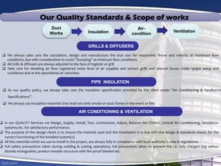 Duct
Works Insulation
Air-
condition
Ventilation
Our Quality Standards & Scope of works
GRILLS & DIFFUSERS
 We always take care the calculation, design and manufacture the true size for reasonable throw and velocity at maximum flow
conditions, but with consideration to avoid ”Dumping” at minimum flow conditions.
 All Grills & diffusers are always adjusted to the face of register or grill
 Take care for detailing air flow registered noise level of air supplies and extract grills and plenum boxes under spigot setup and
conditions and at the operational air velocities.
 As our quality policy, we always take care the insulation specification provided by the client under “Air Conditioning & Ventilation
Specifications”.
 We always use insulation materials that shall not omit smoke or toxic fumes in the event of fire.
PIPE INSULATION
 In our QUALITY Services we Design, Supply, Install, Test, Commission, Adjust, Balance the Chillers, Central Air Conditioning, Ventilation
systems etc. for satisfactory performance.
 The purpose of the design check is to ensure the material used and the installation is in line with the design & standards intent, for the
correct functioning of the installed system(s).
 All the materials which we use to install in the project, are always fully in compliance with local authority’s rules & regulations.
 Full safety precautions taken during welding & cutting operations, full precautions taken to prevent fire i.e. fully charged 5kg carbon
dioxide extinguisher, protect wooden structure with fire proof blanket etc.
AIR CONDITIONING & VENTILATION
 