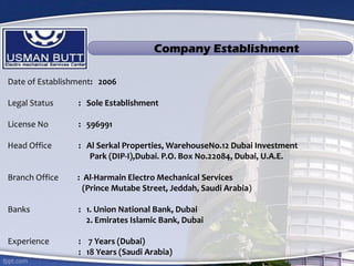Date of Establishment: 2006
Legal Status : Sole Establishment
License No : 596991
Head Office : Al Serkal Properties, WarehouseNo.12 Dubai Investment
Park (DIP-I),Dubai. P.O. Box No.22084, Dubai, U.A.E.
Branch Office : Al-Harmain Electro Mechanical Services
(Prince Mutabe Street, Jeddah, Saudi Arabia)
Banks : 1. Union National Bank, Dubai
2. Emirates Islamic Bank, Dubai
Experience : 7 Years (Dubai)
: 18 Years (Saudi Arabia)
Company Establishment
 