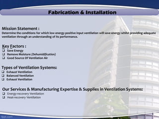 Fabrication & Installation
Mission Statement :
Determine the conditions for which low energy positive input ventilation will save energy whilst providing adequate
ventilation through an understanding of its performance.
Key Factors :
 Save Energy
 Remove Moisture (Dehumidification)
 Good Source Of Ventilation Air
Types of Ventilation Systems:
 Exhaust Ventilation
 Balanced Ventilation
 Exhaust Ventilation
Our Services & Manufacturing Expertise & Supplies in Ventilation Systems:
 Energy-recovery Ventilation
 Heat-recovery Ventilation
 
