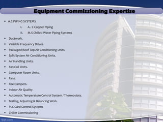 Equipment Commissioning Expertise
 A.C PIPING SYSTEMS
I. A . C Copper Piping
II. M.S Chilled Water Piping Systems
 Ductwork.
 Variable Frequency Drives.
 Packaged Roof Top Air Conditioning Units.
 Split System Air Conditioning Units.
 Air Handling Units.
 Fan Coil Units.
 Computer Room Units.
 Fans.
 Fire Dampers.
 Indoor Air Quality.
 Automatic Temperature Control System / Thermostats.
 Testing, Adjusting & Balancing Work.
 PLC Card Control Systems
 Chiller Commissioning
 