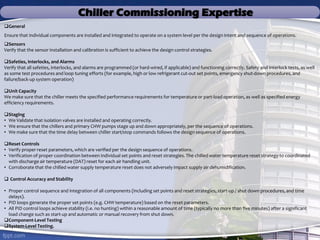Chiller Commissioning Expertise
General
Ensure that individual components are installed and integrated to operate on a system level per the design intent and sequence of operations.
Sensors
Verify that the sensor installation and calibration is sufficient to achieve the design control strategies.
Safeties, Interlocks, and Alarms
Verify that all safeties, interlocks, and alarms are programmed (or hard-wired, if applicable) and functioning correctly. Safety and interlock tests, as well
as some test procedures and loop tuning efforts (for example, high or low refrigerant cut-out set points, emergency shut-down procedures, and
failure/back-up system operation)
Unit Capacity
We make sure that the chiller meets the specified performance requirements for temperature or part-load operation, as well as specified energy
efficiency requirements.
Staging
• We Validate that isolation valves are installed and operating correctly.
• We ensure that the chillers and primary CHW pumps stage up and down appropriately, per the sequence of operations.
• We make sure that the time delay between chiller start/stop commands follows the design sequence of operations.
Reset Controls
• Verify proper reset parameters, which are verified per the design sequence of operations.
• Verification of proper coordination between individual set points and reset strategies. The chilled water temperature reset strategy to coordinated
with discharge air temperature (DAT) reset for each air handling unit.
• Corroborate that the chilled water supply temperature reset does not adversely impact supply air dehumidification.
 Control Accuracy and Stability
• Proper control sequence and integration of all components (including set points and reset strategies, start-up / shut down procedures, and time
delays).
• PID loops generate the proper set points (e.g. CHW temperature) based on the reset parameters.
• All PID control loops achieve stability (i.e. no hunting) within a reasonable amount of time (typically no more than five minutes) after a significant
load change such as start-up and automatic or manual recovery from shut down.
Component-Level Testing
System-Level Testing.
 