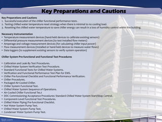 Key Preparations and Cautions
Key Preparations and Cautions
1. Successful execution of the chiller functional performance tests .
2. Testing chilled water temperature reset strategy when there is minimal to no cooling load.
3. Resetting the chilled water temperature to save chiller energy can result in a loss of humidity control within the building.
Necessary Instrumentation
• Temperature measurement devices (hand-held devices to calibrate existing sensors)
• Differential pressure measurement devices (to test installed flow meters)
• Amperage and voltage measurement devices (for calculating chiller input power)
• Flow measurement devices (installed or hand-held devices to measure water flows)
• Data loggers (to supplement existing sensors to verify system operation)
Chiller System Pre-functional and Functional Test Procedures
• Calibration and Leak-By Test Procedures.
• Chilled Water System Verification Test Procedure.
• Standard Functional Tests for Chilled Water Systems.
• Verification and Functional Performance Test Plan for EMS.
• Chiller Pre-functional Checklist and Functional Performance Verification.
• Chiller Procedures.
• Packaged Air-Cooled Chiller.
• Chiller System Functional Test.
• Chilled Water System Sequence of Operations.
• Air-Cooled Chiller Functional Tes.t
• DDC Commissioning Acceptance Procedures: Standard Chilled Water System Start/Stop Control.
• Component-Level Functional Test Procedures.
• Chilled Water Piping Pre-functional Checklist.
• Hot Water System Pump Test.
• Chilled Water System Pump Test.
• Condenser Water System Pump Test.
 