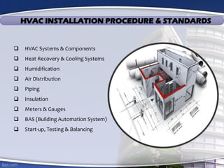 HVAC INSTALLATION PROCEDURE & STANDARDS
 HVAC Systems & Components
 Heat Recovery & Cooling Systems
 Humidification
 Air Distribution
 Piping
 Insulation
 Meters & Gauges
 BAS (Building Automation System)
 Start-up, Testing & Balancing
 
