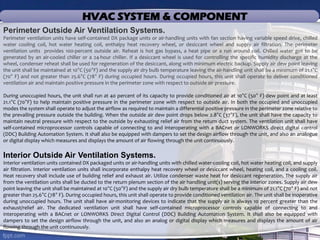 Perimeter Outside Air Ventilation Systems.
Perimeter ventilation units have self-contained DX package units or air-handling units with fan section having variable speed drive, chilled
water cooling coil, hot water heating coil, enthalpy heat recovery wheel, or desiccant wheel and supply air filtration. The perimeter
ventilation units provides 100-percent outside air. Reheat is hot gas bypass, a heat pipe or a run around coil. Chilled water got to be
generated by an air-cooled chiller or a 24-hour chiller. If a desiccant wheel is used for controlling the specific humidity discharge at the
wheel, condenser reheat shall be used for regeneration of the desiccant, along with minimum electric backup. Supply air dew point leaving
the unit shall be maintained at 10°C (50°F) and the supply air dry bulb temperature leaving the air-handling unit shall be a minimum of 21.1°C
(70° F) and not greater than 25.6°C (78° F) during occupied hours. During occupied hours, this unit shall operate to deliver conditioned
ventilation air and maintain positive pressure in the perimeter zone with respect to outside air pressure.
During unoccupied hours, the unit shall run at 40 percent of its capacity to provide conditioned air at 10°C (50° F) dew point and at least
21.1°C (70°F) to help maintain positive pressure in the perimeter zone with respect to outside air. In both the occupied and unoccupied
modes the system shall operate to adjust the airflow as required to maintain a differential positive pressure in the perimeter zone relative to
the prevailing pressure outside the building. When the outside air dew point drops below 2.8°C (37°F), the unit shall have the capacity to
maintain neutral pressure with respect to the outside by exhausting relief air from the return duct system. The ventilation unit shall have
self-contained microprocessor controls capable of connecting to and interoperating with a BACnet or LONWORKS direct digital control
(DDC) Building Automation System. It shall also be equipped with dampers to set the design airflow through the unit, and also an analogue
or digital display which measures and displays the amount of air flowing through the unit continuously.
Interior Outside Air Ventilation Systems.
Interior ventilation units contained DX packaged units or air-handling units with chilled water-cooling coil, hot water heating coil, and supply
air filtration. Interior ventilation units shall incorporate enthalpy heat recovery wheel or desiccant wheel, heating coil, and a cooling coil.
Heat recovery shall include use of building relief and exhaust air. Utilize condenser waste heat for desiccant regeneration. The supply air
from the ventilation units shall be ducted to the return plenum section of the air handling unit(s) serving the interior zones. Supply air dew
point leaving the unit shall be maintained at 10°C (50°F) and the supply air dry bulb temperature shall be a minimum of 21.1°C (70° F) and not
greater than 25.6°C (78° F). During occupied hours, this unit shall operate to provide conditioned ventilation air. The unit shall be inoperative
during unoccupied hours. The unit shall have air-monitoring devices to indicate that the supply air is always 10 percent greater than the
exhaust/relief air. The dedicated ventilation unit shall have self-contained microprocessor controls capable of connecting to and
interoperating with a BACnet or LONWORKS Direct Digital Control (DDC) Building Automation System. It shall also be equipped with
dampers to set the design airflow through the unit, and also an analog or digital display which measures and displays the amount of air
flowing through the unit continuously.
HVAC SYSTEM & COMPONENT
 
