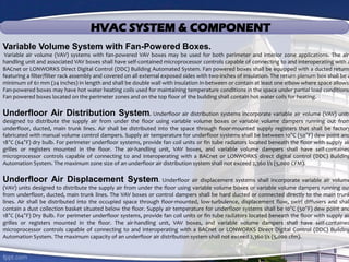 HVAC SYSTEM & COMPONENT
Variable Volume System with Fan-Powered Boxes.
Variable air volume (VAV) systems with fan-powered VAV boxes may be used for both perimeter and interior zone applications. The air-
handling unit and associated VAV boxes shall have self-contained microprocessor controls capable of connecting to and interoperating with a
BACnet or LONWORKS Direct Digital Control (DDC) Building Automated System. Fan powered boxes shall be equipped with a ducted return,
featuring a filter/filter rack assembly and covered on all external exposed sides with two-inches of insulation. The return plenum box shall be a
minimum of 61 mm (24 inches) in length and shall be double wall with insulation in-between or contain at least one elbow where space allows.
Fan-powered boxes may have hot water heating coils used for maintaining temperature conditions in the space under partial load conditions.
Fan powered boxes located on the perimeter zones and on the top floor of the building shall contain hot water coils for heating.
Underfloor Air Distribution System. Underfloor air distribution systems incorporate variable air volume (VAV) units
designed to distribute the supply air from under the floor using variable volume boxes or variable volume dampers running out from
underfloor, ducted, main trunk lines. Air shall be distributed into the space through floor-mounted supply registers that shall be factory
fabricated with manual volume control dampers. Supply air temperature for underfloor systems shall be between 10°C (50°F) dew point and
18°C (64°F) dry bulb. For perimeter underfloor systems, provide fan coil units or fin tube radiators located beneath the floor with supply air
grilles or registers mounted in the floor. The air-handling unit, VAV boxes, and variable volume dampers shall have self-contained
microprocessor controls capable of connecting to and interoperating with a BACnet or LONWORKS direct digital control (DDC) Building
Automation System. The maximum zone size of an underfloor air distribution system shall not exceed 2,360 l/s (5,000 CFM).
Underfloor Air Displacement System. Underfloor air displacement systems shall incorporate variable air volume
(VAV) units designed to distribute the supply air from under the floor using variable volume boxes or variable volume dampers running out
from underfloor, ducted, main trunk lines. The VAV boxes or control dampers shall be hard ducted or connected directly to the main trunk
lines. Air shall be distributed into the occupied space through floor-mounted, low-turbulence, displacement flow, swirl diffusers and shal
contain a dust collection basket situated below the floor. Supply air temperature for underfloor systems shall be 10°C (50°F) dew point and
18°C (64°F) Dry Bulb. For perimeter underfloor systems, provide fan coil units or fin tube radiators located beneath the floor with supply air
grilles or registers mounted in the floor. The air-handling unit, VAV boxes, and variable volume dampers shall have self-contained
microprocessor controls capable of connecting to and interoperating with a BACnet or LONWORKS Direct Digital Control (DDC) Building
Automation System. The maximum capacity of an underfloor air distribution system shall not exceed 2,360 l/s (5,000 cfm).
 