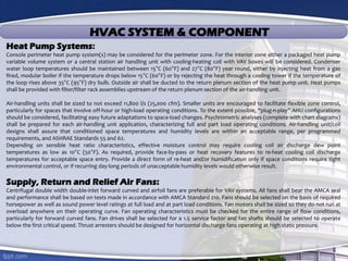 HVAC SYSTEM & COMPONENT
Heat Pump Systems:
Console perimeter heat pump system(s) may be considered for the perimeter zone. For the interior zone either a packaged heat pump
variable volume system or a central station air handling unit with cooling-heating coil with VAV boxes will be considered. Condenser
water loop temperatures should be maintained between 15°C (60°F) and 27°C (80°F) year round, either by injecting heat from a gas
fired, modular boiler if the temperature drops below 15°C (60°F) or by rejecting the heat through a cooling tower if the temperature of
the loop rises above 35°C (95°F) dry bulb. Outside air shall be ducted to the return plenum section of the heat pump unit. Heat pumps
shall be provided with filter/filter rack assemblies upstream of the return plenum section of the air-handling unit.
Air-handling units shall be sized to not exceed 11,800 l/s (25,000 cfm). Smaller units are encouraged to facilitate flexible zone control,
particularly for spaces that involve off-hour or high-load operating conditions. To the extent possible, “plug-n-play” AHU configurations
should be considered, facilitating easy future adaptations to space-load changes. Psychrometric analyses (complete with chart diagrams)
shall be prepared for each air-handling unit application, characterizing full and part load operating conditions. Air-handling unit/coil
designs shall assure that conditioned space temperatures and humidity levels are within an acceptable range, per programmed
requirements, and ASHRAE Standards 55 and 62.
Depending on sensible heat ratio characteristics, effective moisture control may require cooling coil air discharge dew point
temperatures as low as 10°C (50°F). As required, provide face-by-pass or heat recovery features to re-heat cooling coil discharge
temperatures for acceptable space entry. Provide a direct form of re-heat and/or humidification only if space conditions require tight
environmental control, or if recurring day-long periods of unacceptable humidity levels would otherwise result.
Supply, Return and Relief Air Fans:
Centrifugal double width double-inlet forward curved and airfoil fans are preferable for VAV systems. All fans shall bear the AMCA seal
and performance shall be based on tests made in accordance with AMCA Standard 210. Fans should be selected on the basis of required
horsepower as well as sound power level ratings at full load and at part load conditions. Fan motors shall be sized so they do not run at
overload anywhere on their operating curve. Fan operating characteristics must be checked for the entire range of flow conditions,
particularly for forward curved fans. Fan drives shall be selected for a 1.5 service factor and fan shafts should be selected to operate
below the first critical speed. Thrust arresters should be designed for horizontal discharge fans operating at high static pressure.
 