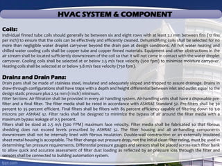 HVAC SYSTEM & COMPONENT
Coils:
Individual finned tube coils should generally be between six and eight rows with at least 2.1 mm between fins (12 fins
per inch) to ensure that the coils can be effectively and efficiently cleaned. Dehumidifying coils shall be selected for no
more than negligible water droplet carryover beyond the drain pan at design conditions. All hot water heating and
chilled water cooling coils shall be copper tube and copper finned materials. Equipment and other obstructions in the
air stream shall be located sufficiently downstream of the coil so that it will not come in contact with the water droplet
carryover. Cooling coils shall be selected at or below 2.5 m/s face velocity (500 fpm) to minimize moisture carryover.
Heating coils shall be selected at or below 3.8 m/s face velocity (750 fpm).
Drains and Drain Pans:
Drain pans shall be made of stainless steel, insulated and adequately sloped and trapped to assure drainage. Drains in
draw-through configurations shall have traps with a depth and height differential between inlet and outlet equal to the
design static pressure plus 2.54 mm (1 inch) minimum.
Filter Sections: Air filtration shall be provided in every air handling system. Air-handling units shall have a disposable pre-
filter and a final filter. The filter media shall be rated in accordance with ASHRAE Standard 52. Pre-filters shall be 30
percent to 35 percent efficient. Final filters shall be filters with 85 percent efficiency capable of filtering down to 3.0
microns per ASHRAE 52. Filter racks shall be designed to minimize the bypass of air around the filter media with a
maximum bypass leakage of 0.5 percent.
Filters shall be sized at 2.5 m/s (500 FPM) maximum face velocity. Filter media shall be fabricated so that fibrous
shedding does not exceed levels prescribed by ASHRAE 52. The filter housing and all air-handling components
downstream shall not be internally lined with fibrous insulation. Double-wall construction or an externally insulated
sheet metal housing is acceptable. The filter change-out pressure drop, not the initial clean filter rating, must be used in
determining fan pressure requirements. Differential pressure gauges and sensors shall be placed across each filter bank
to allow quick and accurate assessment of filter dust loading as reflected by air-pressure loss through the filter and
sensors shall be connected to building automation system.
 