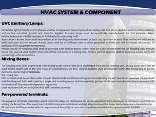 HVAC SYSTEM & COMPONENT
UVC Emitters/Lamps:
Ultraviolet light (C band) emitters/lamps shall be incorporated downstream of all cooling coils and above all drain pans to control airborne
and surface microbial growth and transfer. Applied fixtures/ lamps must be specifically manufactured for this purpose. Safety
interlocks/features shall be provided to limit hazard to operating staff.
Access Doors: Access Doors shall be provided at air handling units downstream of each coil, upstream of each filter section and adjacent to
each drain pan and fan section. Access doors shall be of sufficient size to allow personnel to enter the unit to inspect and service all
portions of the equipment components.
Plenum Boxes: Air-handling units shall be provided with plenum boxes where relief air is discharged from the air handling unit. Plenum
boxes may also be used on the return side of the unit in lieu of a mixing box. Air-flow control dampers shall be mounted on the ductwork
connecting to the plenum box.
Mixing Boxes:
Air-handling units shall be provided with mixing boxes where relief air is discharged from the air handling unit. Mixing boxes may also be
used on the return side of the unit in lieu of a plenum box. Air flow control dampers shall be mounted within the mixing box or on the
ductwork connecting to Terminals.
the mixing box.
VAV terminals shall be certified under the ARI Standard 880 Certification Program and shall carry the ARI Seal. If fan-powered, the terminals
shall be designed, built, and tested as a single unit including motor and fan assembly, primary air damper assembly and any accessories. VAV
terminals shall be pressure-independent type units.
Units shall have BACnet or LONWORKS self-contained controls.
Fan-powered terminals:
Fan-powered terminals shall utilize speed control to allow for continuous fan speed adjustment from maximum to minimum, as a means of
setting the fan airflow. The speed control shall incorporate a minimum voltage stop to ensure the motor cannot operate in the stall mode.
All terminals shall be provided with factory-mounted direct digital controls compatible and suitable for operation with the BAS.
 