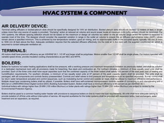 HVAC SYSTEM & COMPONENT
AIR DELIVERY DEVICE:
Terminal ceiling diffusers or booted-plenum slots should be specifically designed for VAV air distribution. Booted plenum slots should not exceed 1.2 meters (4 feet) in length
unless more than one source of supply is provided. “Dumping” action at reduced air volume and sound power levels at maximum m3/s (cfm) delivery should be minimized. For
VAV systems, the diffuser spacing selection should not be based on the maximum or design air volumes but rather on the air volume range where the system is expected to
operate most of the time. The designer should consider the expected variation in range in the outlet air volume to ensure the air diffusion performance index (ADPI) values
remain above a specified minimum. This is achieved by low temperature variation, good air mixing, and no objectionable drafts in the occupied space, typically 150 mm (6 inch)
to 1830 mm (6 feet) above the floor. Adequate ventilation requires that the selected diffusers effectively mix the total air in the room with the supplied conditioned air, which is
assumed to contain adequate ventilation air.
TERMINALS:
All motors shall have premium efficiency as per ASHRAE 90.1. 1/2 HP and larger shall be polyphase. Motors smaller than 1/2 HP shall be single phase. For motors operated with
variable speed drives, provide insulation cooling characteristics as per NEC and NFPA.
BOILERS:
Boilers for hydronic hot water heating applications shall be low pressure, with a working pressure and maximum temperature limitation as previously stated, and shall be installed
in a dedicated mechanical room with all provisions made for breeching, flue stack and combustion air. For northern climates, a minimum of three equally sized units shall be
provided. Each of the three units shall have equal capacities such that the combined capacity of the three boilers shall satisfy 120 percent of the total peak load of heating and
humidification requirements. For southern climates, a minimum of two equally sized units at 67 percent of the peak capacity (each) shall be provided. The units shall be
packaged, with all components and controls factory preassembled. Controls and relief valves to limit pressure and temperature must be specified separately. Burner control shall
be return water temperature actuated and control sequences, such as modulating burner control and outside air reset, shall be utilized to maximum efficiency and performance.
Multiple closet type condensing boilers shall be utilized, if possible. Boilers shall have self-contained microprocessor controls capable of connecting to and interoperating with a
BACnet or LONWORKS Direct Digital Control (DDC) Building Automated System. Boilers shall have a minimum efficiency of 80 percent as per ASHRAE 90.1.
Individual boilers with ratings higher than 29 MW (100 million Btu/hour) or boiler plants with ratings higher than 75 MW (250 million Btu/hour) are subject to review by the
Environmental Protection Agency.
Boilers shall be piped to a common heating water header with provisions to sequence boilers on-line to match the load requirements. All units shall have adequate valving to
provide isolation of off-line units without interruption of service. All required auxiliaries for the boiler systems shall be provided with expansion tanks, heat exchangers, water
treatment and air separators, as required.
 