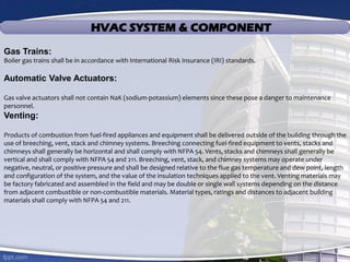 HVAC SYSTEM & COMPONENT
Gas Trains:
Boiler gas trains shall be in accordance with International Risk Insurance (IRI) standards.
Automatic Valve Actuators:
Gas valve actuators shall not contain NaK (sodium-potassium) elements since these pose a danger to maintenance
personnel.
Venting:
Products of combustion from fuel-fired appliances and equipment shall be delivered outside of the building through the
use of breeching, vent, stack and chimney systems. Breeching connecting fuel-fired equipment to vents, stacks and
chimneys shall generally be horizontal and shall comply with NFPA 54. Vents, stacks and chimneys shall generally be
vertical and shall comply with NFPA 54 and 211. Breeching, vent, stack, and chimney systems may operate under
negative, neutral, or positive pressure and shall be designed relative to the flue gas temperature and dew point, length
and configuration of the system, and the value of the insulation techniques applied to the vent. Venting materials may
be factory fabricated and assembled in the field and may be double or single wall systems depending on the distance
from adjacent combustible or non-combustible materials. Material types, ratings and distances to adjacent building
materials shall comply with NFPA 54 and 211.
 