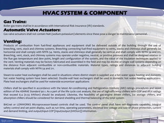 HVAC SYSTEM & COMPONENT
Gas Trains:
Boiler gas trains shall be in accordance with International Risk Insurance (IRI) standards.
Automatic Valve Actuators:
Gas valve actuators shall not contain NaK (sodium-potassium) elements since these pose a danger to maintenance personnel.
Venting:
Products of combustion from fuel-fired appliances and equipment shall be delivered outside of the building through the use of
breeching, vent, stack and chimney systems. Breeching connecting fuel-fired equipment to vents, stacks and chimneys shall generally be
horizontal and shall comply with NFPA 54. Vents, stacks and chimneys shall generally be vertical and shall comply with NFPA 54 and 211.
Breeching, vent, stack, and chimney systems may operate under negative, neutral, or positive pressure and shall be designed relative to
the flue gas temperature and dew point, length and configuration of the system, and the value of the insulation techniques applied to
the vent. Venting materials may be factory fabricated and assembled in the field and may be double or single wall systems depending on
the distance from adjacent combustible or non-combustible materials. Material types, ratings and distances to adjacent building
materials shall comply with NFPA 54 and 211.
Steam-to-water heat exchangers shall be used in situations where district steam is supplied and a hot water space heating and domestic
hot water heating system have been selected. Double-wall heat exchangers shall be used in domestic hot water heating applications.
Plate heat exchangers shall be used for waterside economizer applications
Chillers shall be specified in accordance with the latest Air-conditioning and Refrigeration Institute (ARI) ratings procedures and latest
edition of the ASHRAE Standard 90.1. As a part of the life cycle cost analysis, the use of high-efficiency chillers with COP and IPLV ratings
that exceed 6.4 (0.55 kW/ton) should be analyzed. Likewise, the feasibility of gas-engine driven chillers, ice storage chillers, and
absorption chillers should be considered for demand shedding and thermal balancing of the total system.
BACnet or LONWORKS Microprocessor-based controls shall be used. The control panel shall have self-diagnostic capability, integral
safety control and set point display, such as run time, operating parameters, electrical low voltage and loss of phase protection, current
and demand limiting, and output/input-COP [input/output (kW/ton)] information.
 