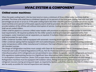 HVAC SYSTEM & COMPONENT
Chilled water machines:
When the peak cooling load is 1760 kw (500 tons) or more, a minimum of three chilled water machines shall be
provided. The three units shall have a combined capacity of 120 percent of the total peak cooling load with load split
percentages 40-40-40 or 50-50-20. If the peak cooling load is less than 1760 kW (500 tons), a minimum of two equally
sized machines at 67 percent of the peak capacity (each) shall be provided. All units shall have adequate valving to
provide isolation of the off-line unit without interruption of service. Cooling systems with a capacity less than 50 tons
shall use air cooled chillers.
Chillers shall be piped to a common chilled water header with provisions to sequence chillers on-line to match the
load requirements. All required auxiliaries for the chiller systems shall be provided with expansion tanks, heat
exchangers, water treatment and air separators, as required. If multiple chillers are used, automatic shutoff valves
shall be provided for each chiller.
Chiller condenser bundles shall be equipped with automatic reversing brush-type tube cleaning systems.
Chiller condenser piping shall be equipped with recirculation/bypass control valves to maintain incoming condenser
water temperature within chiller manufacturer’s minimum. Part load efficiency must be specified in accordance with
ARI Standard 550/590.
The design of refrigeration machines must comply with Clean Air Act amendment Title VI: Stratospheric Ozone
Protection and Code of Federal Regulations (CFR) 40, Part 82: Protection of Stratospheric Ozone.
Chlorofluorocarbon (CFC) refrigerants are not permitted in new chillers. Acceptable non-CFC refrigerants are listed in
EPA regulations implementing Section 612 (Significant New Alternatives Policy (SNAP) of the Clean Air Act, Title
VI: Stratospheric Ozone Protection. (Note: GSA accepts these criteria in documenting certification of LEED ratings. )
Refrigeration machines must be equipped with isolation valves, fittings and service apertures as appropriate for
refrigerant recovery during servicing and repair, as required by Section 608 of the Clean Air Act, Title VI. Chillers must
also be easily accessible for internal inspections and cleaning.
 
