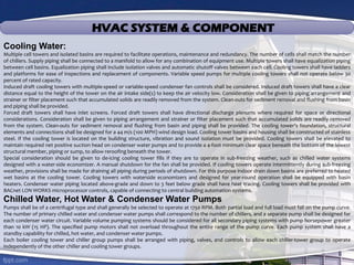 HVAC SYSTEM & COMPONENT
Cooling Water:
Multiple cell towers and isolated basins are required to facilitate operations, maintenance and redundancy. The number of cells shall match the number
of chillers. Supply piping shall be connected to a manifold to allow for any combination of equipment use. Multiple towers shall have equalization piping
between cell basins. Equalization piping shall include isolation valves and automatic shutoff valves between each cell. Cooling towers shall have ladders
and platforms for ease of inspections and replacement of components. Variable speed pumps for multiple cooling towers shall not operate below 30
percent of rated capacity.
Induced draft cooling towers with multiple-speed or variable-speed condenser fan controls shall be considered. Induced draft towers shall have a clear
distance equal to the height of the tower on the air intake side(s) to keep the air velocity low. Consideration shall be given to piping arrangement and
strainer or filter placement such that accumulated solids are readily removed from the system. Clean-outs for sediment removal and flushing from basin
and piping shall be provided.
Forced draft towers shall have inlet screens. Forced draft towers shall have directional discharge plenums where required for space or directional
considerations. Consideration shall be given to piping arrangement and strainer or filter placement such that accumulated solids are readily removed
from the system. Clean-outs for sediment removal and flushing from basin and piping shall be provided. The cooling tower’s foundation, structural
elements and connections shall be designed for a 44 m/s (100 MPH) wind design load. Cooling tower basins and housing shall be constructed of stainless
steel. If the cooling tower is located on the building structure, vibration and sound isolation must be provided. Cooling towers shall be elevated to
maintain required net positive suction head on condenser water pumps and to provide a 4-foot minimum clear space beneath the bottom of the lowest
structural member, piping or sump, to allow reroofing beneath the tower.
Special consideration should be given to de-icing cooling tower fills if they are to operate in sub-freezing weather, such as chilled water systems
designed with a water-side economizer. A manual shutdown for the fan shall be provided. If cooling towers operate intermittently during sub-freezing
weather, provisions shall be made for draining all piping during periods of shutdown. For this purpose indoor drain down basins are preferred to heated
wet basins at the cooling tower. Cooling towers with waterside economizers and designed for year-round operation shall be equipped with basin
heaters. Condenser water piping located above-grade and down to 3 feet below grade shall have heat tracing. Cooling towers shall be provided with
BACnet LON WORKS microprocessor controls, capable of connecting to central building automation systems.
Chilled Water, Hot Water & Condenser Water Pumps
Pumps shall be of a centrifugal type and shall generally be selected to operate at 1750 RPM. Both partial load and full load must fall on the pump curve.
The number of primary chilled water and condenser water pumps shall correspond to the number of chillers, and a separate pump shall be designed for
each condenser water circuit. Variable volume pumping systems should be considered for all secondary piping systems with pump horsepower greater
than 10 kW (15 HP). The specified pump motors shall not overload throughout the entire range of the pump curve. Each pump system shall have a
standby capability for chilled, hot water, and condenser water pumps.
Each boiler cooling tower and chiller group pumps shall be arranged with piping, valves, and controls to allow each chiller-tower group to operate
independently of the other chiller and cooling tower groups.
 