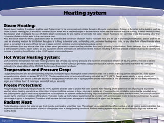 Heating system
Steam Heating:
District steam heating, if available, shall be used if determined to be economical and reliable through a life cycle cost analysis. If steam is furnished to the building, such as
under a district heating plan, it should be converted to hot water with a heat exchanger in the mechanical room near the entrance into the building. If steam heating is used,
the designer shall investigate the use of district steam condensate for pre-heating of domestic hot water. Steam heating is not permitted inside the building other than
conversion of steam-to-hot water in the mechanical room.
Also, the use of steam for HVAC applications shall be limited to the conversion of steam heat to hot water heat and for use in providing humidification. Steam shall not be
used as a heating medium for distribution throughout a building to terminal units, air handling units, perimeter heating units, coils, or any other form of heat transfer where
steam is converted to a source of heat for use in space comfort control or environmental temperature control.
Steam delivered from any source other than a clean steam generation system shall be prohibited from use in providing humidification. Steam delivered from a central plant,
a district steam system, steam boilers, or any equipment where chemicals are delivered into the medium resulting in the final product of steam shall not be used for the
purpose of providing humidification to the HVAC system or occupied spaces.
Hot Water Heating System:
GSA prefers low-temperature hot-water heating systems; 205 kPa (30 psi) working pressure and maximum temperature limitation of 93.3°C (200°F). The use of electric
resistance and/or electric boilers as the primary heating source for the building is prohibited. Design and layout of hydronic heating systems shall follow the principles
outlined in the latest edition of the ASHRAE Systems and Equipment Handbook.
Temperature and Pressure Drop:
Supply temperatures and the corresponding temperature drops for space heating hot water systems must be set to best suit the equipment being served. Total system
temperature drop should not exceed 22°C (72°F). The temperature drop for terminal unit heating coils shall be 11°C (52°F). Design water velocity in piping should not
exceed 2.5 meters per second (8 feet per second) or design pressure friction loss in piping systems should not exceed 0.4 kPa per meter (4 feet per 100 feet), whichever is
larger, and not less than 1.3 meters per second (4 feet per second).
Freeze Protection:
Propylene glycol manufactured specifically for HVAC systems shall be used to protect hot water systems from freezing, where extensive runs of piping are exposed to
weather, where heating operations are intermittent or where coils are exposed to large volumes of outside air. Freeze protection circulation pump shall be provided along
with polypropylene glycol. Heat tracing systems are not acceptable for systems inside the building. Glycol solutions shall not be used directly in boilers, because of corrosion
caused by the chemical breakdown of the glycol. The water make-up line for glycol systems shall be provided with an in-line water meter to monitor and maintain the proper
percentage of glycol in the system. Provisions shall be made for drain down, storage and re-injection of the glycol into the system.
Radiant Heat:
Radiant heating systems (hot water or gas fired) may be overhead or under floor type. They should be considered in lieu of convective or all-air heating systems in areas that
experience infiltration loads in excess of two air changes per hour at design heating conditions. Radiant heating systems may also be considered for high bay spaces and
loading docks.
 