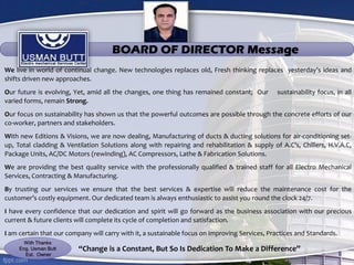 We live in world of continual change. New technologies replaces old, Fresh thinking replaces yesterday’s ideas and
shifts driven new approaches.
Our future is evolving, Yet, amid all the changes, one thing has remained constant; Our sustainability focus, in all
varied forms, remain Strong.
Our focus on sustainability has shown us that the powerful outcomes are possible through the concrete efforts of our
co-worker, partners and stakeholders.
With new Editions & Visions, we are now dealing, Manufacturing of ducts & ducting solutions for air-conditioning set-
up, Total cladding & Ventilation Solutions along with repairing and rehabilitation & supply of A.C’s, Chillers, H.V.A.C,
Package Units, AC/DC Motors (rewinding), AC Compressors, Lathe & Fabrication Solutions.
We are providing the best quality service with the professionally qualified & trained staff for all Electro Mechanical
Services, Contracting & Manufacturing.
By trusting our services we ensure that the best services & expertise will reduce the maintenance cost for the
customer’s costly equipment. Our dedicated team is always enthusiastic to assist you round the clock 24/7.
I have every confidence that our dedication and spirit will go forward as the business association with our precious
current & future clients will complete its cycle of completion and satisfaction.
I am certain that our company will carry with it, a sustainable focus on improving Services, Practices and Standards.
“Change is a Constant, But So Is Dedication To Make a Difference”
BOARD OF DIRECTOR Message
With Thanks
Eng. Usman Butt
Est. Owner
 
