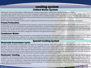 cooling system
Chilled water systems include chillers, chilled water and condenser water pumps, cooling towers, piping and piping specialties.
The chilled water systems shall have a 10°C (50°F) temperature differential in the central system, at the central plant, with a design supply water
temperature between 4°C and 7°C (40°F and 45°F). In climates with low relative humidity, an 8°C (46°F) may be used. The chilled water system shall
have a 6°C (43°F) temperature differential in the secondary systems, at the terminal points of use, such as coils with a design supply water temperature
between 4°C and 7°C (40°F and 45°F).
District chilled water, if available, shall be used for cooling only if determined to be economical and reliable through a life cycle cost analysis.
Freeze Protection.
Propylene glycol manufactured specifically for HVAC Systems is used for freeze protection, primarily in low temperature chilled water systems (less than
4°C) (less than 40°F). The concentration of antifreeze should be kept to a practical minimum because of its adverse effect on heat exchange efficiency
and pump life. The water make-up line for glycol systems shall be provided with an in-line water meter to monitor and maintain the proper percentage
of glycol in the system. All coils exposed to outside airflow (at some time) shall be provided with freeze protection thermostats and control cycles.
Provisions shall be made for drain down, storage and re-injection of the glycol into the system.
Condenser Water.
All water-cooled condensers must be connected to a recirculating heat-rejecting loop. The heat rejection loop system shall be designed for a 6°C (43°F)
temperature differential and a minimum of 4°C (40°F) wet bulb approach between the outside air temperature and the temperature of the water
leaving the heat rejection equipment. Heat tracing shall be provided for piping exposed to weather and for piping down to 3 feet below grade.
Waterside Economizer Cycle.
In certain climate conditions cooling towers are capable of producing condenser water cold enough to cool the chilled water system without chiller
operation. This option shall be considered in life cycle cost comparisons of water cooled chillers. Waterside economizer cycles are particularly cost
effective in the low humidity climates of the western United States. In the eastern United States, enthalpy airside economizer cycles tend to produce
lower operating costs. However, where used, any airside economizer shall be set so that no air with a dew point above 10°C (50°F) is allowed into the
building. Waterside economizer systems shall be used only in areas where the outside air temperature will be below 4.4°C (40°F) wet bulb. Waterside
economizers shall utilize a plate heat exchanger piped in parallel arrangement with its respective chilli..
Desiccant Cooling: For high occupancy applications where moisture removal is required, solid desiccant with silica gel may be used in
combination with mechanical cooling. Heat recovery wheels may be used prior to the mechanical cooling process. Desiccant cooling units shall be
equipped with airflow-setting devices for both process and reactivation air flows, and shall be equipped with gauges or digital displays to report those
air flows continuously. The desiccant cooling system shall have self-contained microprocessor controls capable of connecting to and interoperating with
a direct digital control (DDC) Building Automation system. Natural gas or condenser waste heat shall be used as fuel for reactivation of the desiccant.
Lithium chloride liquid desiccants are not permitted.
Chilled Water System:
Special Cooling System
 