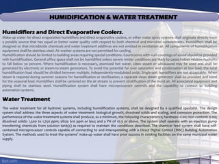 HUMIDIFICATION & WATER TREATMENT
Humidifiers and Direct Evaporative Coolers.
Make-up water for direct evaporation humidifiers and direct evaporative coolers, or other water spray systems shall originate directly from
a potable source that has equal or better water quality with respect to both chemical and microbial contaminants. Humidifiers shall be
designed so that microbicide chemicals and water treatment additives are not emitted in ventilation air. All components of humidification
equipment shall be stainless steel. Air washer systems are not permitted for cooling.
Humidification should be limited to building areas requiring special conditions. Courtrooms with wall coverings of wood should be provided
with humidification. General office space shall not be humidified unless severe winter conditions are likely to cause indoor relative humidity
to fall below 30 percent. Where humidification is necessary, atomized hot water, clean steam or ultrasound may be used and shall be
generated by electronic or steam-to-steam generators. To avoid the potential for over saturation and condensation at low load, the total
humidification load should be divided between multiple, independently-modulated units. Single-unit humidifiers are not acceptable. When
steam is required during summer seasons for humidification or sterilization, a separate clean steam generator shall be provided and sized
for the seasonal load. Humidifiers shall be cantered on the air stream to prevent stratification of the moist air. All associated equipment and
piping shall be stainless steel. Humidification system shall have microprocessor controls and the capability to connect to building
automation systems.
Water Treatment
The water treatment for all hydronic systems, including humidification systems, shall be designed by a qualified specialist. The design
system shall address the three aspects of water treatment: biological growth, dissolved solids and scaling, and corrosion protection. The
performance of the water treatment systems shall produce, as a minimum, the following characteristics; hardness: 0.00; iron content: 0.00;
dissolved solids: 1,500 to 1,750 ppm; silica: 610 ppm or less; and a PH of 10.5 or above. The system shall operate with an injection pump
transferring chemicals from solution tank(s) as required to maintain the conditions described. The chemical feed system shall have self-
contained microprocessor controls capable of connecting to and interoperating with a Direct Digital Control (DDC) Building Automation
System. The methods used to treat the systems’ make-up water shall have prior success in existing facilities on the same municipal water
supply.
 