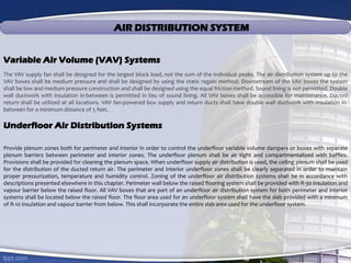 AIR DISTRIBUTION SYSTEM
Variable Air Volume (VAV) Systems
The VAV supply fan shall be designed for the largest block load, not the sum of the individual peaks. The air distribution system up to the
VAV boxes shall be medium pressure and shall be designed by using the static regain method. Downstream of the VAV boxes the system
shall be low and medium pressure construction and shall be designed using the equal friction method. Sound lining is not permitted. Double
wall ductwork with insulation in-between is permitted in lieu of sound lining. All VAV boxes shall be accessible for maintenance. Ducted
return shall be utilized at all locations. VAV fan-powered box supply and return ducts shall have double wall ductwork with insulation in-
between for a minimum distance of 5 feet.
Underfloor Air Distribution Systems
Provide plenum zones both for perimeter and interior in order to control the underfloor variable volume dampers or boxes with separate
plenum barriers between perimeter and interior zones. The underfloor plenum shall be air tight and compartmentalized with baffles.
Provisions shall be provided for cleaning the plenum space. When underfloor supply air distribution is used, the ceiling plenum shall be used
for the distribution of the ducted return air. The perimeter and interior underfloor zones shall be clearly separated in order to maintain
proper pressurization, temperature and humidity control. Zoning of the underfloor air distribution systems shall be in accordance with
descriptions presented elsewhere in this chapter. Perimeter wall below the raised flooring system shall be provided with R-30 insulation and
vapour barrier below the raised floor. All VAV boxes that are part of an underfloor air distribution system for both perimeter and interior
systems shall be located below the raised floor. The floor area used for an underfloor system shall have the slab provided with a minimum
of R-10 insulation and vapour barrier from below. This shall incorporate the entire slab area used for the underfloor system.
 