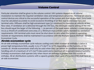 Volume Control
Particular attention shall be given to the volume control. VAV systems depend on air volume
modulation to maintain the required ventilation rates and temperature set points. Terminal air volume
control devices are critical to the successful operation of the system and shall be provided. Zone loads
must be calculated accurately to avoid excessive throttling of air flow due to oversized fans and
terminal units. Diffusers shall be high entrainment type (3:1 minimum) to maximize air velocity at low
flow rates. If ventilation air is delivered through the VAV box, the minimum volume setting of the VAV
box should equal the larger of the following: 1. 30 percent of the peak supply volume; 2. 0.002 m3/s per
m2 (0.4 cfm/sf) of conditioned zone area; or 3. Minimum m3/s (cfm)to satisfy Standard 62 ventilation
requirements. VAV terminal units must never be shut down to zero when the system is operating.
Outside air requirements shall be maintained in accordance with the Multiple Spaces Method. Airside
Economizer Cycle.
Airside economizer cycle
An air-side enthalpy economizer cycle reduces cooling costs when outdoor air enthalpy is below a
preset high temperature limit, usually 15 to 21°C (60°F to 70°F), depending on the humidity of the
outside air. Airside economizers shall only be used when they can deliver air conditions leaving the air
handling unit of a maximum of 10°C (50°F) dew point and a maximum of 70 percent relative humidity.
Enthalpy economizers shall operate only when return air enthalpy is greater than the outside air
enthalpy. All air distributions systems with a capacity greater than 1,416 LPS (3,000 CFM) shall have an
air-side economizer.
 