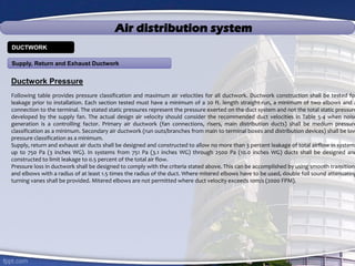 Air distribution system
Ductwork Pressure
Following table provides pressure classification and maximum air velocities for all ductwork. Ductwork construction shall be tested for
leakage prior to installation. Each section tested must have a minimum of a 20 ft. length straight-run, a minimum of two elbows and a
connection to the terminal. The stated static pressures represent the pressure exerted on the duct system and not the total static pressure
developed by the supply fan. The actual design air velocity should consider the recommended duct velocities in Table 5-4 when noise
generation is a controlling factor. Primary air ductwork (fan connections, risers, main distribution ducts) shall be medium pressure
classification as a minimum. Secondary air ductwork (run outs/branches from main to terminal boxes and distribution devices) shall be low
pressure classification as a minimum.
Supply, return and exhaust air ducts shall be designed and constructed to allow no more than 3 percent leakage of total airflow in systems
up to 750 Pa (3 inches WG). In systems from 751 Pa (3.1 inches WG) through 2500 Pa (10.0 inches WG) ducts shall be designed and
constructed to limit leakage to 0.5 percent of the total air flow.
Pressure loss in ductwork shall be designed to comply with the criteria stated above. This can be accomplished by using smooth transitions
and elbows with a radius of at least 1.5 times the radius of the duct. Where mitered elbows have to be used, double foil sound attenuating
turning vanes shall be provided. Mitered elbows are not permitted where duct velocity exceeds 10m/s (2000 FPM).
Supply, Return and Exhaust Ductwork
DUCTWORK
 