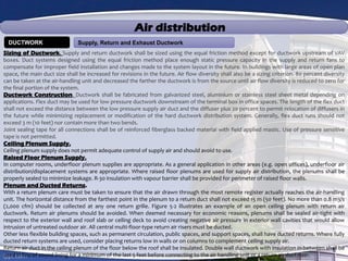 Air distribution
Supply, Return and Exhaust DuctworkDUCTWORK
Sizing of Ductwork. Supply and return ductwork shall be sized using the equal friction method except for ductwork upstream of VAV
boxes. Duct systems designed using the equal friction method place enough static pressure capacity in the supply and return fans to
compensate for improper field installation and changes made to the system layout in the future. In buildings with large areas of open plan
space, the main duct size shall be increased for revisions in the future. Air flow diversity shall also be a sizing criterion. 80 percent diversity
can be taken at the air-handling unit and decreased the farther the ductwork is from the source until air flow diversity is reduced to zero for
the final portion of the system.
Ductwork Construction. Ductwork shall be fabricated from galvanized steel, aluminium or stainless steel sheet metal depending on
applications. Flex duct may be used for low pressure ductwork downstream of the terminal box in office spaces. The length of the flex duct
shall not exceed the distance between the low pressure supply air duct and the diffuser plus 20 percent to permit relocation of diffusers in
the future while minimizing replacement or modification of the hard ductwork distribution system. Generally, flex duct runs should not
exceed 3 m (10 feet) nor contain more than two bends.
Joint sealing tape for all connections shall be of reinforced fiberglass backed material with field applied mastic. Use of pressure sensitive
tape is not permitted.
Ceiling Plenum Supply.
Ceiling plenum supply does not permit adequate control of supply air and should avoid to use.
Raised Floor Plenum Supply.
In computer rooms, underfloor plenum supplies are appropriate. As a general application in other areas (e.g. open offices), underfloor air
distribution/displacement systems are appropriate. Where raised floor plenums are used for supply air distribution, the plenums shall be
properly sealed to minimize leakage. R-30 insulation with vapour barrier shall be provided for perimeter of raised floor walls.
Plenum and Ducted Returns.
With a return plenum care must be taken to ensure that the air drawn through the most remote register actually reaches the air-handling
unit. The horizontal distance from the farthest point in the plenum to a return duct shall not exceed 15 m (50 feet). No more than 0.8 m3/s
(2,000 cfm) should be collected at any one return grille. Figure 5-2 illustrates an example of an open ceiling plenum with return air
ductwork. Return air plenums should be avoided. When deemed necessary for economic reasons, plenums shall be sealed air-tight with
respect to the exterior wall and roof slab or ceiling deck to avoid creating negative air pressure in exterior wall cavities that would allow
intrusion of untreated outdoor air. All central multi-floor-type return air risers must be ducted.
Other less flexible building spaces, such as permanent circulation, public spaces, and support spaces, shall have ducted returns. Where fully
ducted return systems are used, consider placing returns low in walls or on columns to complement ceiling supply air.
Return air duct in the ceiling plenum of the floor below the roof shall be insulated. Double wall ductwork with insulation in-between shall be
used in lieu of sound lining for a minimum of the last 5 feet before connecting to the air handling unit or a return air duct riser.
 