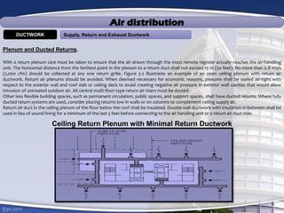 Air distribution
Supply, Return and Exhaust DuctworkDUCTWORK
Plenum and Ducted Returns.
With a return plenum care must be taken to ensure that the air drawn through the most remote register actually reaches the air-handling
unit. The horizontal distance from the farthest point in the plenum to a return duct shall not exceed 15 m (50 feet). No more than 0.8 m3/s
(2,000 cfm) should be collected at any one return grille. Figure 5-2 illustrates an example of an open ceiling plenum with return air
ductwork. Return air plenums should be avoided. When deemed necessary for economic reasons, plenums shall be sealed air-tight with
respect to the exterior wall and roof slab or ceiling deck to avoid creating negative air pressure in exterior wall cavities that would allow
intrusion of untreated outdoor air. All central multi-floor-type return air risers must be ducted.
Other less flexible building spaces, such as permanent circulation, public spaces, and support spaces, shall have ducted returns. Where fully
ducted return systems are used, consider placing returns low in walls or on columns to complement ceiling supply air.
Return air duct in the ceiling plenum of the floor below the roof shall be insulated. Double wall ductwork with insulation in-between shall be
used in lieu of sound lining for a minimum of the last 5 feet before connecting to the air handling unit or a return air duct riser.
Ceiling Return Plenum with Minimal Return Ductwork
 