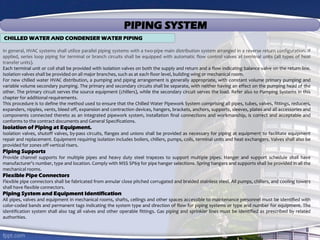 PIPING SYSTEM
CHILLED WATER AND CONDENSER WATER PIPING
In general, HVAC systems shall utilize parallel piping systems with a two-pipe main distribution system arranged in a reverse return configuration. If
applied, series loop piping for terminal or branch circuits shall be equipped with automatic flow control valves at terminal units (all types of heat
transfer units).
Each terminal unit or coil shall be provided with isolation valves on both the supply and return and a flow indicating balance valve on the return line.
Isolation valves shall be provided on all major branches, such as at each floor level, building wing or mechanical room.
For new chilled water HVAC distribution, a pumping and piping arrangement is generally appropriate, with constant volume primary pumping and
variable volume secondary pumping. The primary and secondary circuits shall be separate, with neither having an effect on the pumping head of the
other. The primary circuit serves the source equipment (chillers), while the secondary circuit serves the load. Refer also to Pumping Systems in this
chapter for additional requirements.
This procedure is to define the method used to ensure that the Chilled Water Pipework System comprising all pipes, tubes, valves, fittings, reducers,
expanders, nipples, vents, bleed off, expansion and contraction devices, hangers, brackets, anchors, supports, sleeves, plates and all accessories and
components connected thereto as an integrated pipework system, installation final connections and workmanship, is correct and acceptable and
conforms to the contract documents and General Specifications.
Isolation of Piping at Equipment.
Isolation valves, shutoff valves, by-pass circuits, flanges and unions shall be provided as necessary for piping at equipment to facilitate equipment
repair and replacement. Equipment requiring isolation includes boilers, chillers, pumps, coils, terminal units and heat exchangers. Valves shall also be
provided for zones off vertical risers.
Piping Supports
Provide channel supports for multiple pipes and heavy duty steel trapezes to support multiple pipes. Hanger and support schedule shall have
manufacturer’s number, type and location. Comply with MSS SP69 for pipe hanger selections. Spring hangers and supports shall be provided in all the
mechanical rooms.
Flexible Pipe Connectors
Flexible pipe connectors shall be fabricated from annular close pitched corrugated and braided stainless steel. All pumps, chillers, and cooling towers
shall have flexible connectors.
Piping System and Equipment Identification
All pipes, valves and equipment in mechanical rooms, shafts, ceilings and other spaces accessible to maintenance personnel must be identified with
color-coded bands and permanent tags indicating the system type and direction of flow for piping systems or type and number for equipment. The
identification system shall also tag all valves and other operable fittings. Gas piping and sprinkler lines must be identified as prescribed by related
authorities.
 