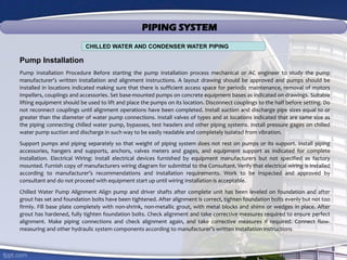 PIPING SYSTEM
Pump Installation
Pump Installation Procedure Before starting the pump installation process mechanical or AC engineer to study the pump
manufacturer’s written installation and alignment instructions. A layout drawing should be approved and pumps should be
installed in locations indicated making sure that there is sufficient access space for periodic maintenance, removal of motors
impellers, couplings and accessories. Set base-mounted pumps on concrete equipment bases as indicated on drawings. Suitable
lifting equipment should be used to lift and place the pumps on its location. Disconnect couplings to the half before setting. Do
not reconnect couplings until alignment operations have been completed. Install suction and discharge pipe sizes equal to or
greater than the diameter of water pump connections. Install valves of types and at locations indicated that are same size as
the piping connecting chilled water pump, bypasses, test headers and other piping systems. Install pressure gages on chilled
water pump suction and discharge in such way to be easily readable and completely isolated from vibration.
Support pumps and piping separately so that weight of piping system does not rest on pumps or its support. Install piping
accessories, hangers and supports, anchors, valves meters and gages, and equipment support as indicated for complete
installation. Electrical Wiring: Install electrical devices furnished by equipment manufacturers but not specified as factory
mounted. Furnish copy of manufacturers wiring diagram for submittal to the Consultant. Verify that electrical wiring is installed
according to manufacturer’s recommendations and installation requirements. Work to be inspected and approved by
consultant and do not proceed with equipment start up until wiring installation is acceptable.
Chilled Water Pump Alignment Align pump and driver shafts after complete unit has been leveled on foundation and after
grout has set and foundation bolts have been tightened. After alignment is correct, tighten foundation bolts evenly but not too
firmly. Fill base plate completely with non-shrink, non-metallic grout, with metal blocks and shims or wedges in place. After
grout has hardened, fully tighten foundation bolts. Check alignment and take corrective measures required to ensure perfect
alignment. Make piping connections and check alignment again, and take corrective measures if required. Connect flow-
measuring and other hydraulic system components according to manufacturer’s written installation instructions
CHILLED WATER AND CONDENSER WATER PIPING
 