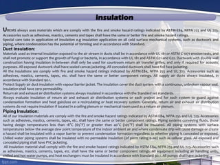 insulation
UBEMS always uses materials which are comply with the fire and smoke hazard ratings indicated by ASTM-E84, NFPA 255 and UL 723.
Accessories such as adhesives, mastics, cements and tapes shall have the same or better fire and smoke hazard ratings.
Special care take in application of insulation e.g Insulation application on all cold surface mechanical systems, such as ductwork and
piping, where condensation has the potential of forming and in accordance with Standard.
Duct Insulation:
Materials used as internal insulation exposed to the air stream in ducts shall be in accordance with UL 181 or ASTM C 1071 erosion tests, and
shall not promote or support the growth of fungi or bacteria, in accordance with UL 181 and ASTM G21 and G22. Ductwork with double wall
construction having insulation in-between shall only be used for courtroom return air transfer grilles, and only if required for acoustic
purposes. All exposed ductwork shall have sealed canvas jacketing. All concealed ductwork shall have foil face jacketing.
All the insulations are comply with fire and smoke hazard ratings indicated by ASTM-E84, NFPA 255 and UL 723. Accessories such as
adhesives, mastics, cements, tapes, etc. shall have the same or better component ratings. All supply air ducts always insulated, in
accordance with Standard 90.1.
Protect Supply air duct insulation with vapour barrier jacket. The insulation cover the duct system with a continuous, unbroken vapour seal.
Insulation shall have zero permeability.
Return air and exhaust air distribution systems always insulated in accordance with the Standard set standards.
Always evaluate insulation of return air and exhaust air distribution systems or each project and for each system to guard against
condensation formation and heat gain/loss on a recirculating or heat recovery system. Generally, return air and exhaust air distribution
systems do not require insulation if located in a ceiling plenum or mechanical room used as a return air plenum.
Piping Insulation:
All of our insulation materials are comply with the fire and smoke hazard ratings indicated by ASTM-E84, NFPA 255 and UL 723. Accessories
such as adhesives, mastics, cements, tapes, etc. shall have the same or better component ratings. Piping systems conveying fluids, those
having design temperatures less than 18°C (65°F) or greater than 40°C (105°F) shall be insulated. All piping systems with surface
temperatures below the average dew point temperature of the indoor ambient air and where condensate drip will cause damage or create
a hazard shall be insulated with a vapor barrier to prevent condensation formation regardless to whether piping is concealed or exposed.
Chilled water piping systems shall be insulated with no permeable insulation (of perm rating 0.00) such as cellular glass. All exposed and
concealed piping shall have PVC jacketing.
All insulation material shall comply with the fire and smoke hazard ratings indicated by ASTM-E84, NFPA 255 and UL 723. Accessories such
as adhesives, mastics, cements, tapes, etc. shall have the same or better component ratings. All equipment including air handling units,
chilled and hot water pumps, and heat exchangers must be insulated in accordance with Standard 90.1. All pumps shall have jacketing.
 