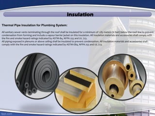 insulation
Thermal Pipe Insulation for Plumbing System:
All sanitary sewer vents terminating through the roof shall be insulated for a minimum of 1.83 meters (6 feet) below the roof line to prevent
condensation from forming and include a vapour barrier jacket on this insulation. All Insulation materials and accessories shall comply with
the fire and smoke hazard ratings indicated by ASTM-84, NFPA 255 and UL 723.
All piping exposed in plenums or above ceiling shall be insulated to prevent condensation. All insulation materials and accessories shall
comply with the fire and smoke hazard ratings indicated by ASTM-E84, NFPA 255 and UL 723.
 
