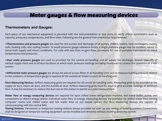Meter gauges & flow measuring devices
Thermometers and Gauges:
Each piece of our mechanical equipment is provided with the instrumentation or test ports to verify critical parameters, such as
capacity, pressures, temperatures, and flow rates. Following are the general instrumentation requirements:
•Thermometers and pressure gauges are used for the suction and discharge of all pumps, chillers, boilers, heat exchangers, cooling
coils, heating coils, and cooling towers. To avoid pressure gauge tolerance errors, a single pressure gauge may be installed, valved to
sense both supply and return conditions. For coils with less than 10 gpm flow, provisions for use of portable instruments to check
temperatures and pressures.
•Duct static pressure gauges are used to provided for the central air-handling unit air supply fan discharge, branch take-offs of
vertical supply risers and at all duct locations at which static pressure readings are being monitored to control the operation of a VAV
system.
•Differential static pressure gauges are always be placed across filters in air-handling units and to measure building pressure relative
to the outdoors. A temperature gauge is required at the outside air intake to each air-handling unit.
Flow Measuring Devices. Airflow measuring grids are required for all central air-handling units. Measuring grids to be provided at the
supply air duct, return air duct, and the outside air duct. Airflow measuring grids must be sized to give accurate readings at minimum
flow. It may be necessary to reduce the duct size at the station to permit accurate measurement.
Water flow or energy measuring devices are required for each chilled water refrigeration machine, hot water boiler, pump, and
connections to district energy plants. Individual water flow or energy measuring devices are provided for chilled water lines serving
computer rooms and chilled water and hot water lines to out leased spaces. Our flow measuring devices are capable of
communicating with the central BAS.
Testing Stations. Permanent or temporary testing stations always provided for start up and testing of building systems. Connections
shall be designed so temporary testing equipment can be installed and removed without shutting down the system.
 
