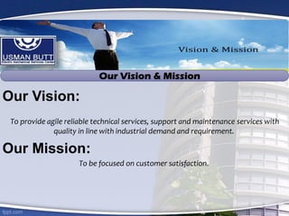 Our Vision:
To provide agile reliable technical services, support and maintenance services with
quality in line with industrial demand and requirement.
Our Mission:
To be focused on customer satisfaction.
Our Vision & Mission
 