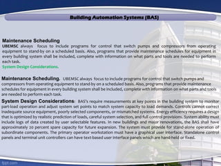 Building Automation Systems (BAS)
Maintenance Scheduling. UBEMSC always focus to include programs for control that switch pumps and
compressors from operating equipment to stand-by on a scheduled basis. Also, programs that provide maintenance
schedules for equipment in every building system shall be included, complete with information on what parts and tools
are needed to perform each task.
System Design Considerations: BAS’s require measurements at key points in the building system to monitor
part-load operation and adjust system set points to match system capacity to load demands. Controls cannot correct
inadequate source equipment, poorly selected components, or mismatched systems. Energy efficiency requires a design
that is optimized by realistic prediction of loads, careful system selection, and full control provisions. System ability must
include logs of data created by user selectable features. In new buildings and major renovations, the BAS shall have
approximately 20 percent spare capacity for future expansion. The system must provide for stand-alone operation of
subordinate components. The primary operator workstation must have a graphical user interface. Standalone control
panels and terminal unit controllers can have text-based user interface panels which are hand-held or fixed.
Maintenance Scheduling
UBEMSC always focus to include programs for control that switch pumps and compressors from operating
equipment to stand-by on a scheduled basis. Also, programs that provide maintenance schedules for equipment in
every building system shall be included, complete with information on what parts and tools are needed to perform
each task.
System Design Considerations.
 