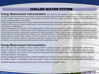 CHILLED WATER SYSTEM
Energy Measurement Instrumentation.
BAS shall have the capability to allow building staff to measure energy consumption and monitor performance
which is critical to the overall success of the system. Electrical values, such as V, A, kW, KVAR, KVA, PF, kWh,
KVARH, Frequency and Percent THD, should be measured Electrical Engineering, Site Distribution, for separate
metering of power consumption.
Energy management measurements shall be totalized and trended in both instantaneous and time-based numbers
for chillers, boilers, air-handling units and pumps. Energy monitoring data shall be automatically converted to
standard database and spreadsheet format and transmitted to a designated PC.
Energy Measurement Instrumentation. BAS shall have the capability to allow building staff to measure energy
consumption and monitor performance which is critical to the overall success of the system. Electrical values, such as V, A, kW, KVAR, KVA,
PF, kWh, KVARH, Frequency and Percent THD, should be measured. See also Chapter 6: Electrical Engineering, Site Distribution, for
separate metering of power consumption.
Energy management measurements shall be totalized and trended in both instantaneous and time-based numbers for chillers, boilers, air-
handling units and pumps. Energy monitoring data shall be automatically converted to standard database and spreadsheet format and
transmitted to a designated PC.
Require measurements at key points in the building system to monitor part-load operation and adjust system set points to match system
capacity to load demands. Controls cannot correct inadequate source equipment, poorly selected components, or mismatched systems.
Energy efficiency requires a design that is optimized by realistic prediction of loads, careful system selection, and full control provisions.
System ability must include logs of data created by user selectable features. In new buildings and major renovations, the BAS shall have
approximately 20 percent spare capacity for future expansion. The system must provide for stand-alone operation of subordinate
components. The primary operator workstation shall have a graphical user interface. Standalone control panels and terminal unit
controllers can have text-based user interface panels which are hand-held or fixed.
 